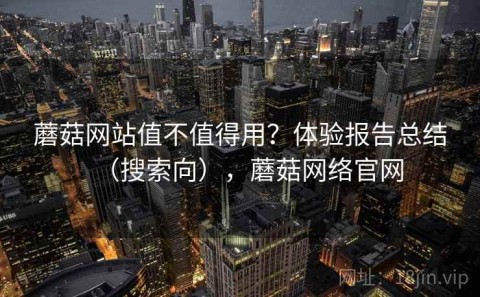 蘑菇网站值不值得用？体验报告总结（搜索向），蘑菇网络官网