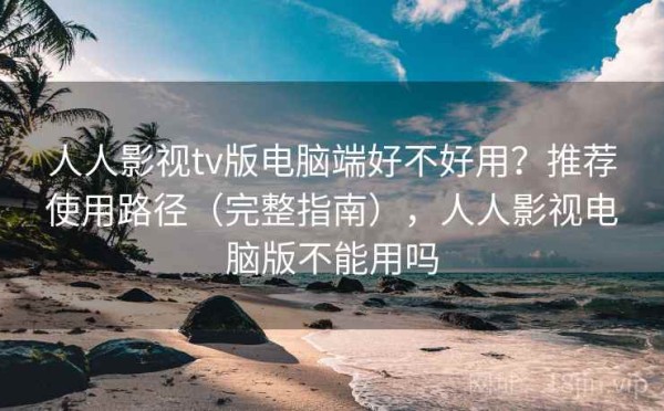 人人影视tv版电脑端好不好用？推荐使用路径（完整指南），人人影视电脑版不能用吗