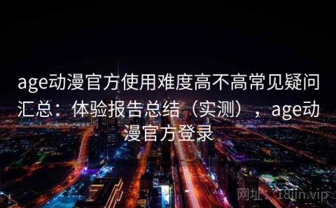 age动漫官方使用难度高不高常见疑问汇总：体验报告总结（实测），age动漫官方登录