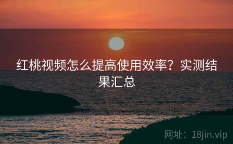 红桃视频怎么提高使用效率？实测结果汇总