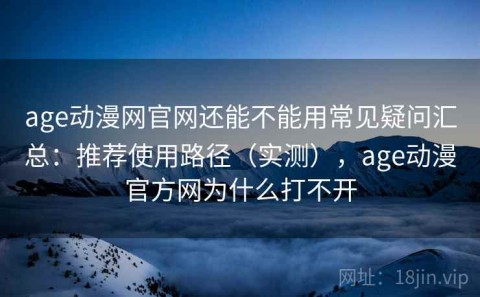 age动漫网官网还能不能用常见疑问汇总：推荐使用路径（实测），age动漫官方网为什么打不开