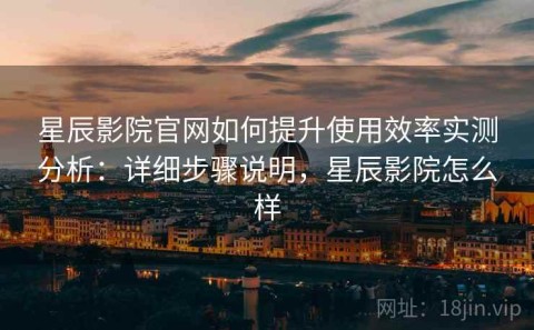 星辰影院官网如何提升使用效率实测分析：详细步骤说明，星辰影院怎么样