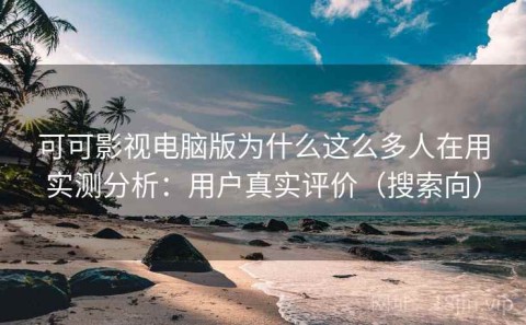 可可影视电脑版为什么这么多人在用实测分析：用户真实评价（搜索向）