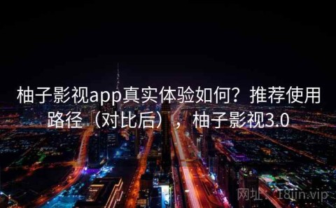 柚子影视app真实体验如何？推荐使用路径（对比后），柚子影视3.0