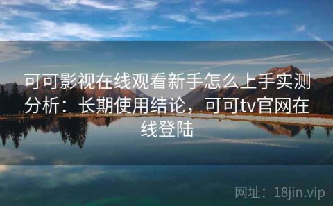 可可影视在线观看新手怎么上手实测分析：长期使用结论，可可tv官网在线登陆