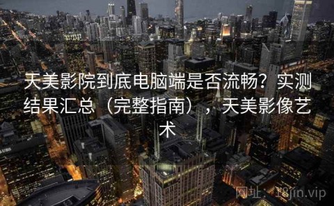 天美影院到底电脑端是否流畅？实测结果汇总（完整指南），天美影像艺术