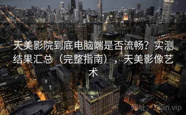 天美影院到底电脑端是否流畅？实测结果汇总（完整指南），天美影像艺术
