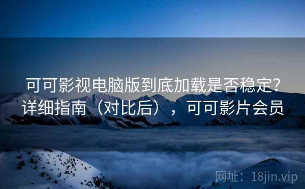 可可影视电脑版到底加载是否稳定？详细指南（对比后），可可影片会员