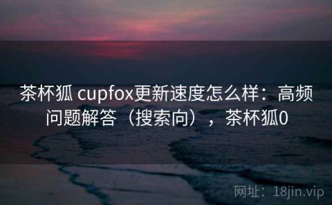 茶杯狐 cupfox更新速度怎么样：高频问题解答（搜索向），茶杯狐0