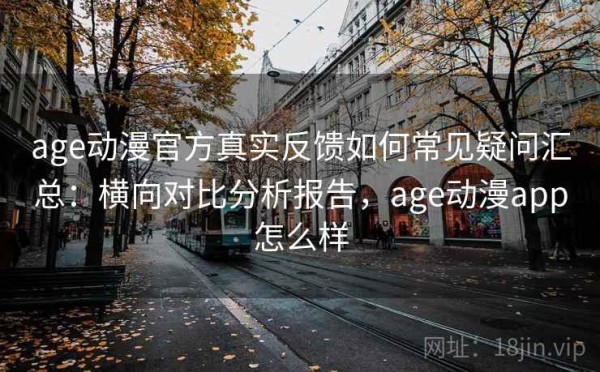 age动漫官方真实反馈如何常见疑问汇总：横向对比分析报告，age动漫app怎么样
