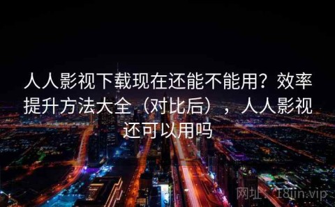 人人影视下载现在还能不能用？效率提升方法大全（对比后），人人影视还可以用吗