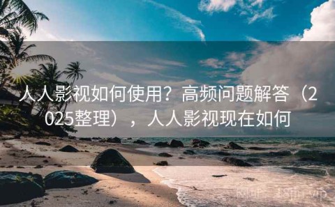 人人影视如何使用？高频问题解答（2025整理），人人影视现在如何