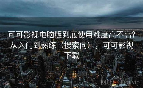 可可影视电脑版到底使用难度高不高？从入门到熟练（搜索向），可可影视下载