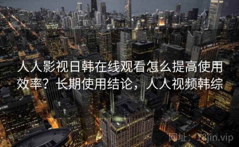 人人影视日韩在线观看怎么提高使用效率？长期使用结论，人人视频韩综