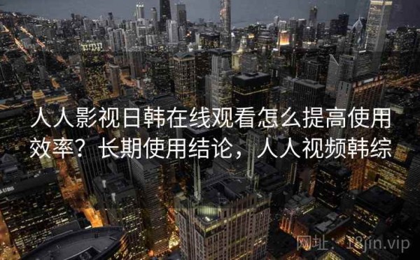 人人影视日韩在线观看怎么提高使用效率？长期使用结论，人人视频韩综
