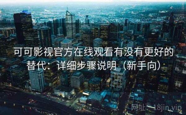 可可影视官方在线观看有没有更好的替代：详细步骤说明（新手向）