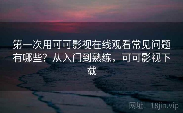 第一次用可可影视在线观看常见问题有哪些？从入门到熟练，可可影视下载