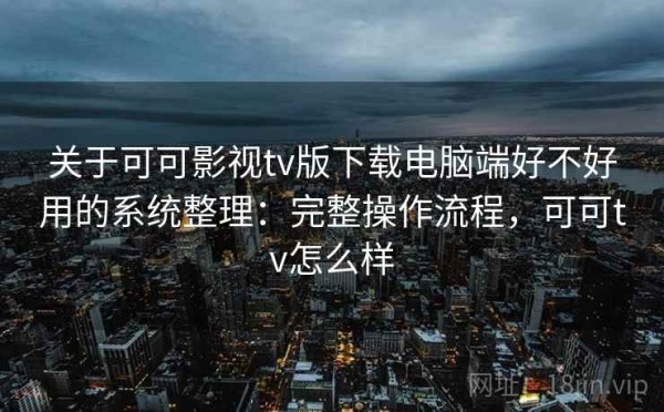 关于可可影视tv版下载电脑端好不好用的系统整理：完整操作流程，可可tv怎么样