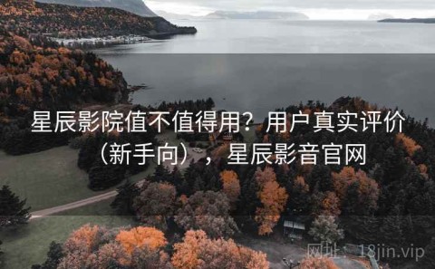 星辰影院值不值得用？用户真实评价（新手向），星辰影音官网