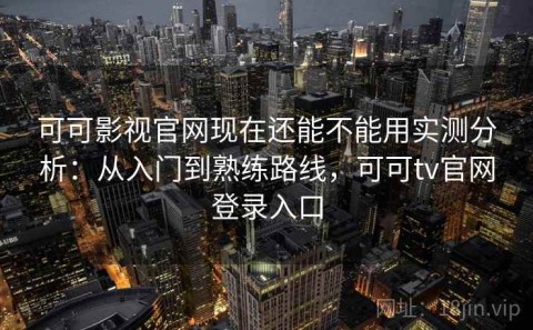 可可影视官网现在还能不能用实测分析：从入门到熟练路线，可可tv官网登录入口