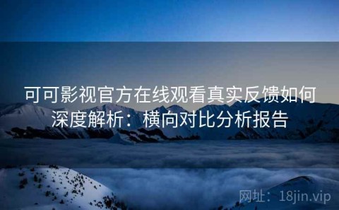 可可影视官方在线观看真实反馈如何深度解析：横向对比分析报告
