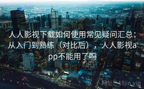 人人影视下载如何使用常见疑问汇总：从入门到熟练（对比后），人人影视app不能用了吗