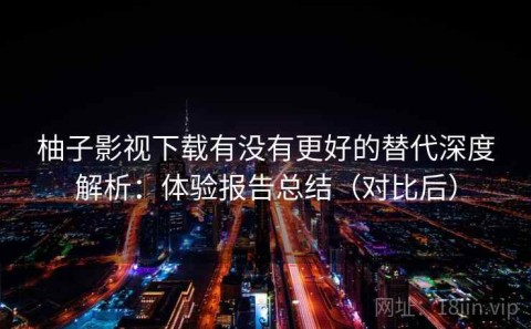 柚子影视下载有没有更好的替代深度解析：体验报告总结（对比后）