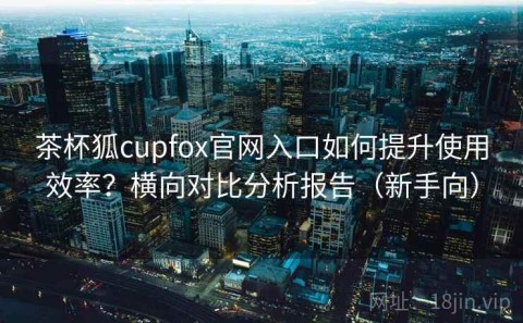 茶杯狐cupfox官网入口如何提升使用效率？横向对比分析报告（新手向）