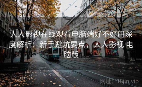 人人影视在线观看电脑端好不好用深度解析：新手避坑要点，人人影视 电脑版