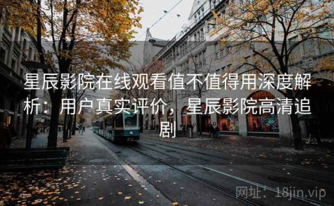 星辰影院在线观看值不值得用深度解析：用户真实评价，星辰影院高清追剧