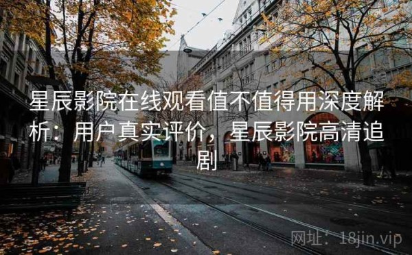 星辰影院在线观看值不值得用深度解析：用户真实评价，星辰影院高清追剧