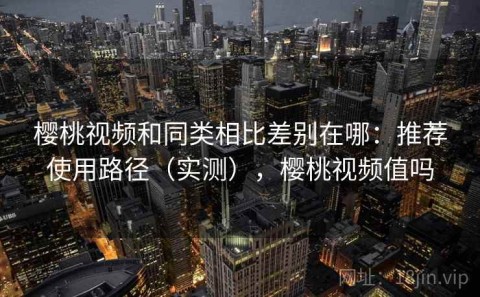 樱桃视频和同类相比差别在哪：推荐使用路径（实测），樱桃视频值吗