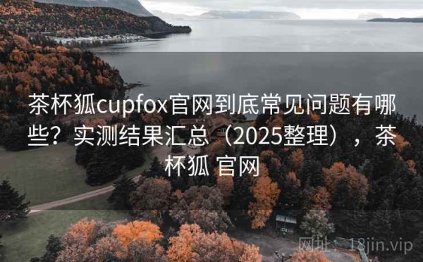 茶杯狐cupfox官网到底常见问题有哪些？实测结果汇总（2025整理），茶杯狐 官网