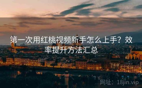 第一次用红桃视频新手怎么上手？效率提升方法汇总