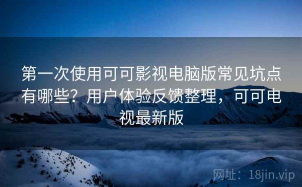 第一次使用可可影视电脑版常见坑点有哪些？用户体验反馈整理，可可电视最新版