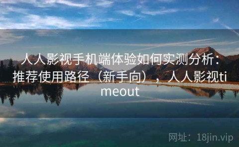 人人影视手机端体验如何实测分析：推荐使用路径（新手向），人人影视timeout