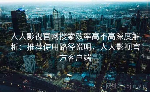 人人影视官网搜索效率高不高深度解析：推荐使用路径说明，人人影视官方客户端
