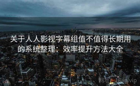 关于人人影视字幕组值不值得长期用的系统整理：效率提升方法大全