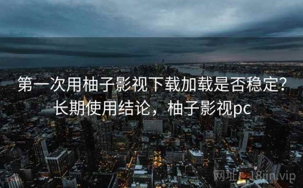 第一次用柚子影视下载加载是否稳定？长期使用结论，柚子影视pc