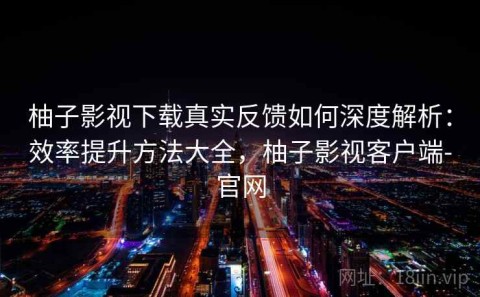 柚子影视下载真实反馈如何深度解析：效率提升方法大全，柚子影视客户端-官网