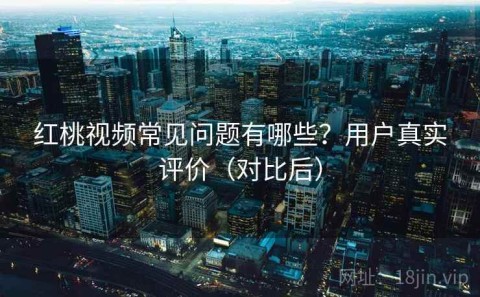 红桃视频常见问题有哪些？用户真实评价（对比后）