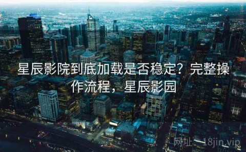 星辰影院到底加载是否稳定？完整操作流程，星辰影园