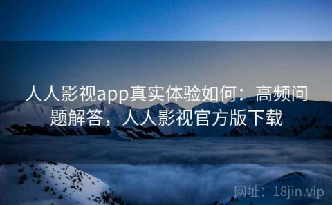 人人影视app真实体验如何：高频问题解答，人人影视官方版下载