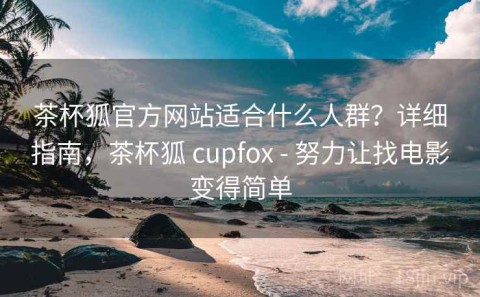 茶杯狐官方网站适合什么人群？详细指南，茶杯狐 cupfox - 努力让找电影变得简单