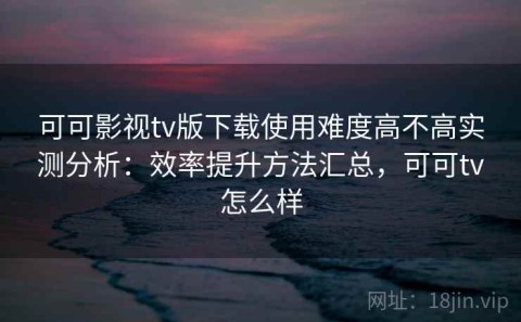 可可影视tv版下载使用难度高不高实测分析：效率提升方法汇总，可可tv怎么样