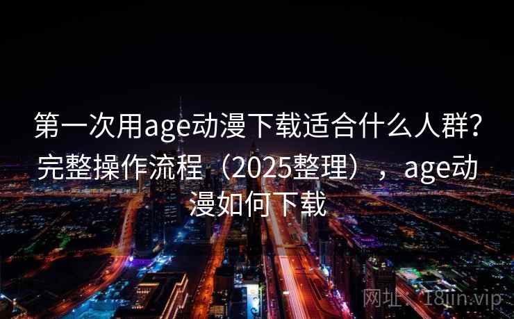 第一次用age动漫下载适合什么人群？完整操作流程（2025整理），age动漫如何下载