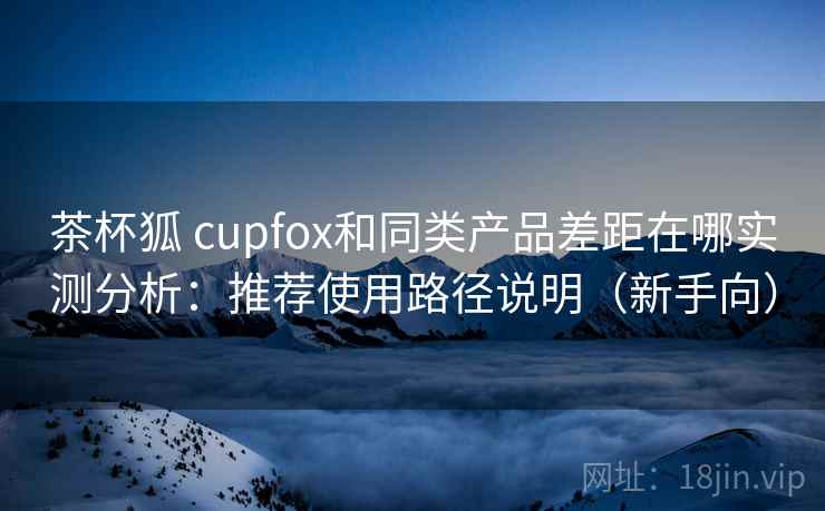 茶杯狐 cupfox和同类产品差距在哪实测分析:推荐使用路径说明(新手向) 茶杯狐 cupfox和同类产品差距在哪实测分析:推荐使用路径说明(新手向)