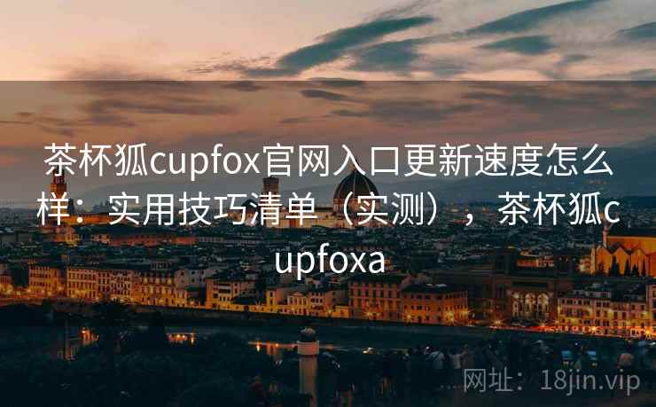 茶杯狐cupfox官网入口更新速度怎么样:实用技巧清单(实测),茶杯狐cupfoxa 茶杯狐cupfox官网入口更新速度怎么样:实用技巧清单(实测),茶杯狐cupfoxa