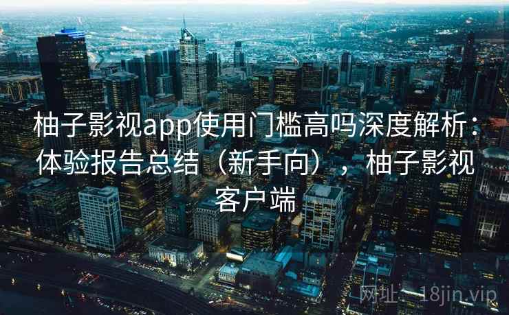 柚子影视app使用门槛高吗深度解析：体验报告总结（新手向），柚子影视客户端
