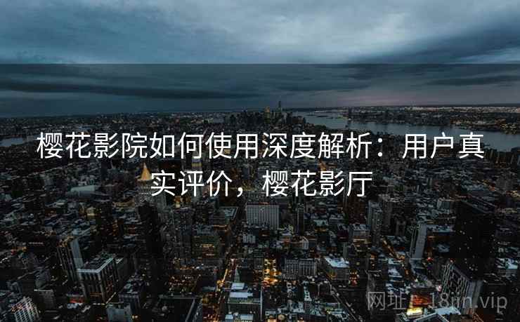 樱花影院如何使用深度解析：用户真实评价，樱花影厅